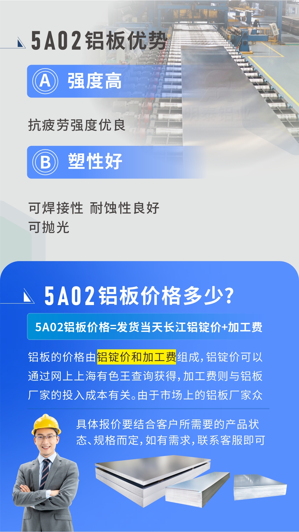 5A02產(chǎn)品優(yōu)勢(shì):強(qiáng)度高、抗疲勞強(qiáng)度優(yōu)良、塑性好、可焊接性、耐蝕性良好、可拋光。5A02鋁板價(jià)格多少？5A02鋁板價(jià)格=發(fā)貨當(dāng)天長(zhǎng)江鋁錠價(jià)+加工費(fèi)；
鋁板的價(jià)格由鋁錠價(jià)和加工費(fèi)組成，鋁錠價(jià)可以通過網(wǎng)上上海有色王查詢獲得，加工費(fèi)則與鋁板廠家的投入成本有關(guān)。由于市場(chǎng)上的鋁板廠家眾多，再加上5a05鋁板具有不同的狀態(tài)和規(guī)格，每個(gè)廠家、每個(gè)狀態(tài)的報(bào)價(jià)也都是不一樣的。具體報(bào)價(jià)要結(jié)合客戶所需要的產(chǎn)品狀態(tài)、規(guī)格而定，如有需求，聯(lián)系客服即可安排業(yè)務(wù)經(jīng)理為您報(bào)價(jià)。點(diǎn)擊在線咨詢。

