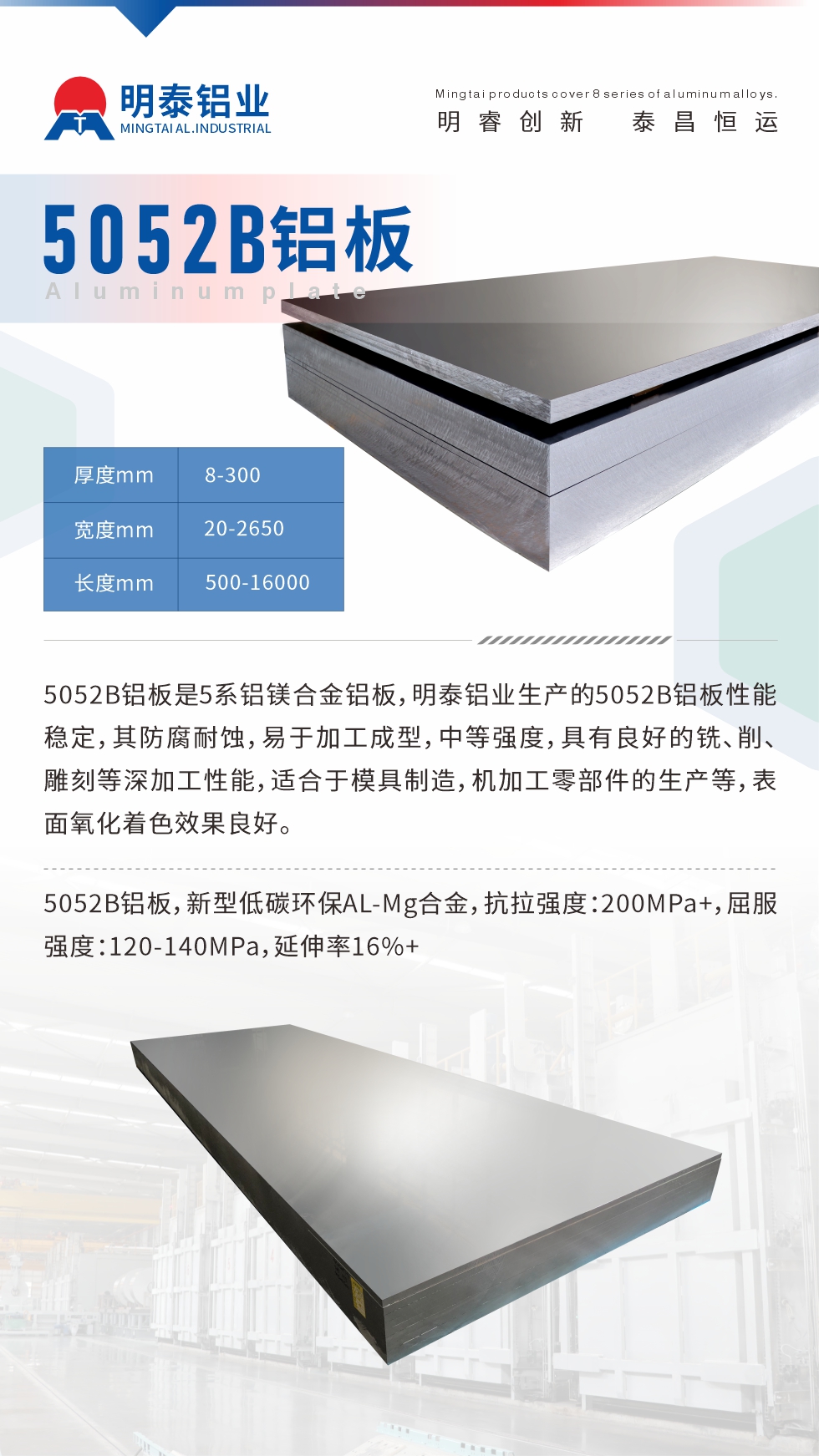 5052B鋁板是5系鋁鎂合金鋁板，明泰鋁業(yè)生產(chǎn)的5052B鋁板性能穩(wěn)定，其防腐耐蝕，易于加工成型，中等強(qiáng)度，具有良好的銑、削、雕刻等深加工性能，適合于模具制造，機(jī)加工零部件的生產(chǎn)等，表面氧化著色效果良好。5052B鋁板，新型低碳環(huán)保AL-Mg合金，抗拉強(qiáng)度：200MPa+，屈服強(qiáng)度：120-140MPa，延伸率16%+