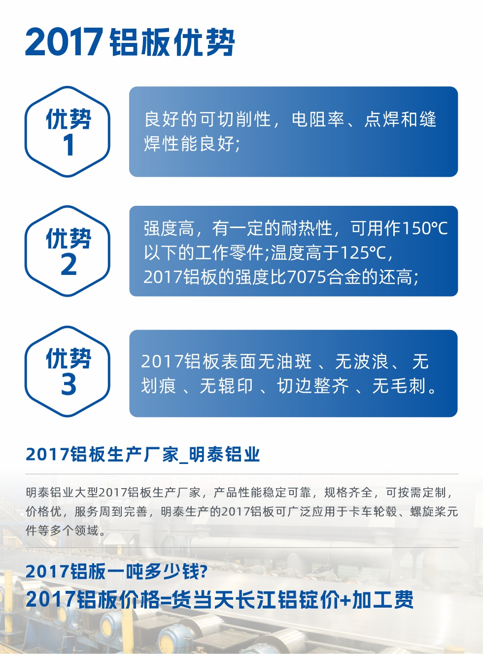 明泰可生產(chǎn)O、T3、T4、T351、H112狀態(tài)下的2017鋁板，具有良好的可切削性，電阻率、電焊和縫焊性能良好，同時(shí)有一定的耐熱性，用20117鋁板制作的工作零件可在溫度150℃的地方工作。強(qiáng)度高，在溫度高于125℃時(shí)，2017合金的強(qiáng)度比7075合金還高。2017鋁板的應(yīng)用范圍較為狹窄，主要是鉚釘、通用機(jī)械零件、船舶、建筑結(jié)構(gòu)件、卡車車轂等領(lǐng)域。
明泰2017鋁板產(chǎn)品優(yōu)勢(shì):
1、良好的可切削性，電阻率、點(diǎn)焊和縫焊性能良好;
2、強(qiáng)度高，有一定的耐熱性，可用作150°C以下的工作零件;溫度高于125°C，2017鋁板的強(qiáng)度比7075合金的還高;
3、2017鋁板表面無油斑 、無波浪、 無劃痕 、無輥印 、切邊整齊 、無毛刺。
