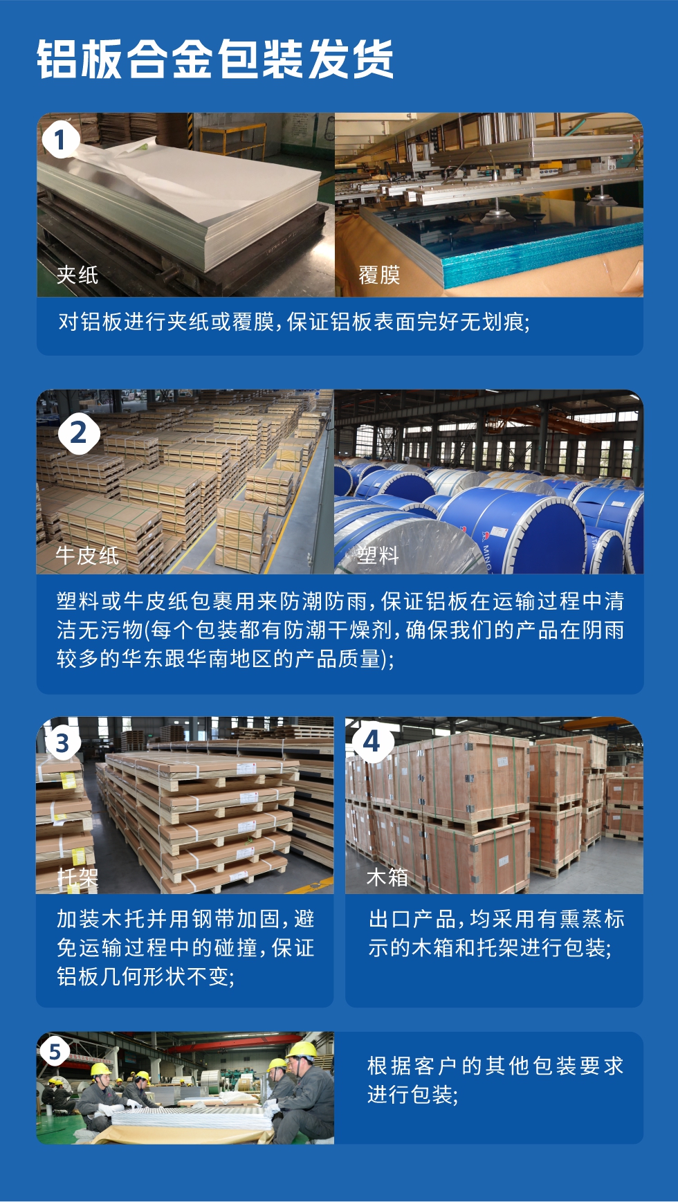 鋁板合金包裝發(fā)貨
　　1、對(duì)鋁板進(jìn)行夾紙或覆膜，保證鋁板表面完好無劃痕；

　　2、塑料或牛皮紙包裹用來防潮防雨，保證鋁板在運(yùn)輸過程中清潔無污物(每個(gè)包裝都有防潮干燥劑，確保我們的產(chǎn)品在陰雨較多的華東跟華南地區(qū)的產(chǎn)品質(zhì)量)；

　　3、加裝木托并用鋼帶加固，避免運(yùn)輸過程中的碰撞，保證鋁板幾何形狀不變；

　　4、出口產(chǎn)品，均采用有熏蒸標(biāo)示的木箱和托架進(jìn)行包裝；

　　5、根據(jù)客戶的其他包裝要求進(jìn)行包裝。
