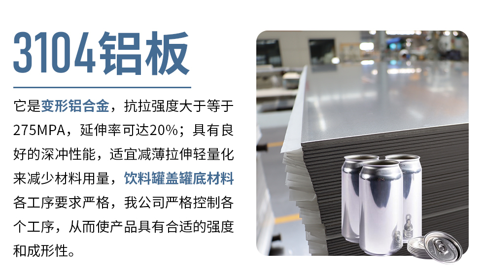 3104鋁板它是變形鋁合金，抗拉強度大于等于275MPA，延伸率可達20%；具有良好的深沖性能，適宜減薄拉伸輕量化來減少材料用量，飲料罐蓋罐底材料各工序要求嚴格，我公司嚴格控制各個工序，從而使產(chǎn)品具有合適的強度和成形性。