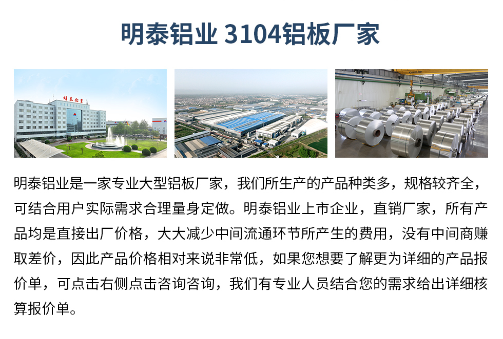 明泰鋁業(yè)3104鋁板廠家_明泰鋁業(yè)
　　明泰鋁業(yè)是一家專業(yè)大型鋁板廠家，我們所生產(chǎn)的產(chǎn)品種類多，規(guī)格較齊全，可結(jié)合用戶實際需求合理量身定做。明泰鋁業(yè)上市企業(yè)，直銷廠家，所有產(chǎn)品均是直接出廠價格，大大減少中間流通環(huán)節(jié)所產(chǎn)生的費用，沒有中間商賺取差價，因此產(chǎn)品價格相對來說非常低，如果您想要了解更為詳細的產(chǎn)品報價單，可點擊右側(cè)點擊咨詢咨詢，我們有專業(yè)人員結(jié)合您的需求給出詳細核算報價單。
