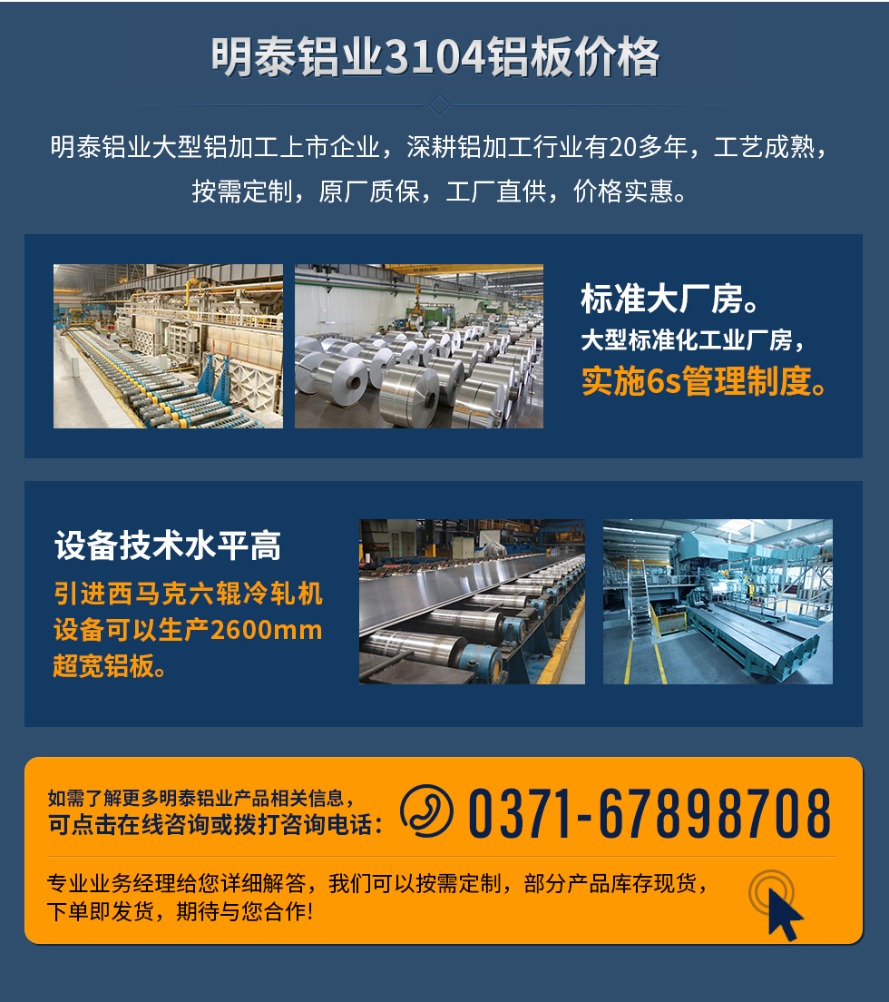 明泰鋁業(yè)3104鋁板價格
　　明泰鋁業(yè)大型鋁加工上市企業(yè)，深耕鋁加工行業(yè)有20多年，工藝成熟，按需定制，原廠質(zhì)保，工廠直供，價格實惠。
　　1、標準大廠房。大型標準化工業(yè)廠房，實施6s管理制度。
　　2、設(shè)備技術(shù)水平高。引進西馬克六輥冷軋機設(shè)備可以生產(chǎn)2600mm超寬鋁板。
　　如需了解更多明泰鋁業(yè)產(chǎn)品先關(guān)信息，可點擊在線咨詢，或撥打咨詢電話：0371-67898708，專業(yè)業(yè)務(wù)經(jīng)理給您詳細解答，我們可以按需定制，部分產(chǎn)品庫存現(xiàn)貨，下單即發(fā)貨，期待與您合作!
