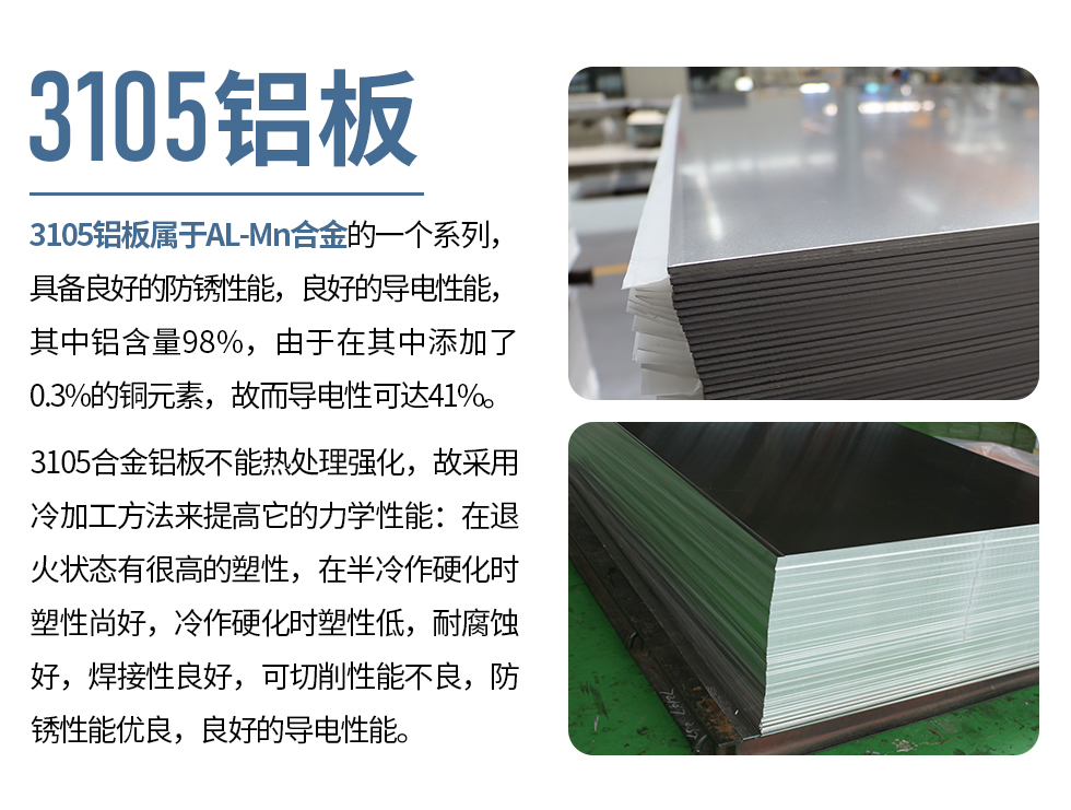 3105鋁板屬于AL-Mn合金的一個系列，具備良好的防銹性能，良好的導電性能，其中鋁含量98%，由于在其中添加了0.3%的銅元素，故而導電性可達41%。
3105合金鋁板不能熱處理強化，故采用冷加工方法來提高它的力學性能：在退火狀態(tài)有很高的塑性，在半冷作硬化時塑性尚好，冷作硬化時塑性低，耐腐蝕好，焊接性良好，可切削性能不良，防銹性能優(yōu)良，良好的導電性能。