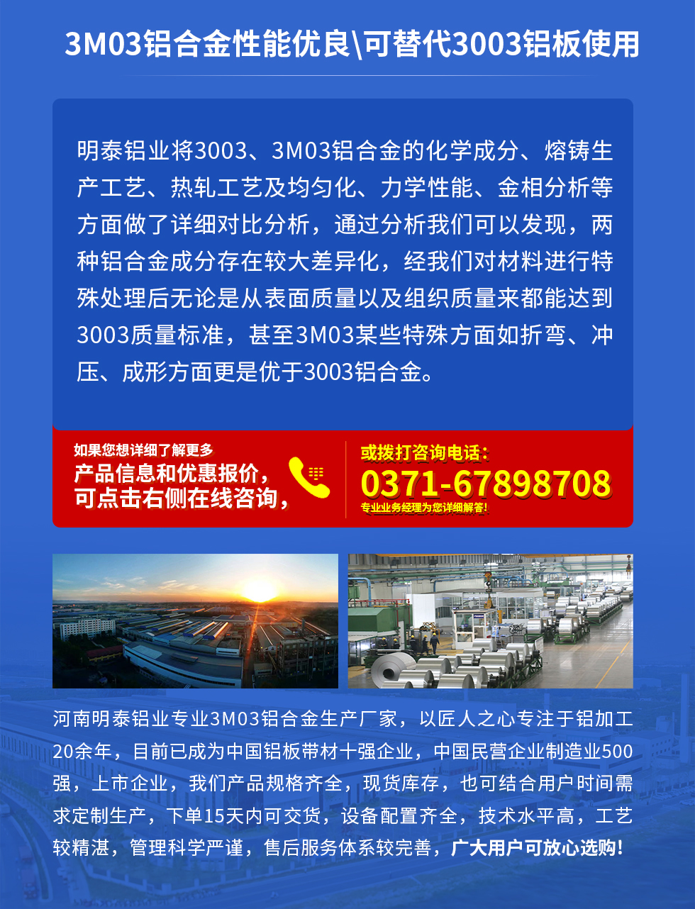 3M03鋁合金性能優(yōu)良|可替代3003鋁板使用
明泰鋁業(yè)將3003、3M03鋁合金的化學(xué)成分、熔鑄生產(chǎn)工藝、熱軋工藝及均勻化、力學(xué)性能、金相分析等方面做了詳細(xì)對比分析，通過分析我們可以發(fā)現(xiàn)，兩種鋁合金成分存在較大差異化，經(jīng)我們對材料進(jìn)行特殊處理后無論是從表面質(zhì)量以及組織質(zhì)量來都能達(dá)到3003質(zhì)量標(biāo)準(zhǔn)，甚至3M03某些特殊方面如折彎、沖壓、成形方面更是優(yōu)于3003鋁合金。河南明泰鋁業(yè)專業(yè)3M03鋁合金生產(chǎn)廠家，以匠人之心專注于鋁加工20余年，目前已成為中國鋁板帶材一強企業(yè)，中國民營企業(yè)制造業(yè)500強，上市企業(yè)，我們產(chǎn)品規(guī)格齊全，現(xiàn)貨庫存，也可結(jié)合用戶時間需求定制生產(chǎn)，下單15天內(nèi)可交貨，設(shè)備配置齊全，技術(shù)水平高，工藝較精湛，管理科學(xué)嚴(yán)謹(jǐn)，售后服務(wù)體系較完善，廣大用戶可放心選購!